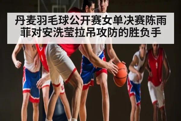 丹麦羽毛球公开赛女单决赛陈雨菲对安洗莹拉吊攻防的胜负手