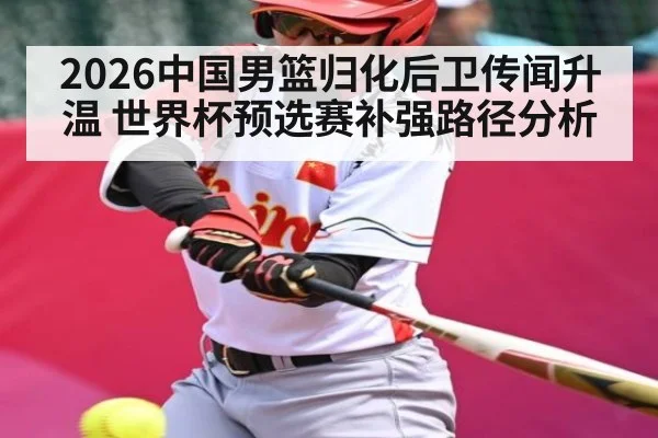 2026中国男篮归化后卫传闻升温 世界杯预选赛补强路径分析